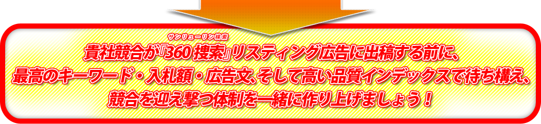 貴社競合が『360捜索(サンリューリン検索)』リスティング広告に出稿する前に、最高のキーワード・入札額・広告文、そして高い品質インデックスで待ち構え、競合を迎え撃つ体制を一緒に作り上げましょう！