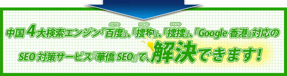 中国4大検索エンジン「百度（バイドゥ）」、「捜狗（ソゥゴゥ）」、「捜捜（ソゥソゥ）」、「Google香港」対応のSEO対策サービス『華僑SEO』で、解決できます！