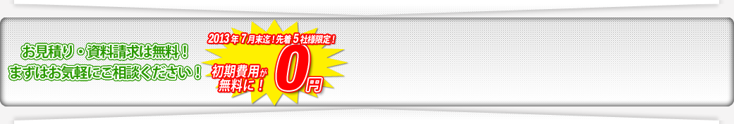 お見積り・資料請求は無料！まずはお気軽にご相談ください！2013年7月末迄！先着5社様限定！初期費用が無料に！